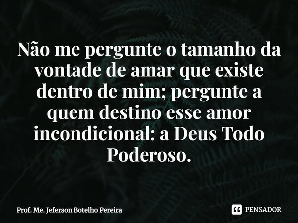 ⁠Não me pergunte o tamanho da vontade de amar que existe dentro de mim; pergunte a quem destino esse amor incondicional: a Deus Todo Poderoso.... Frase de Prof. Me. Jeferson Botelho Pereira.