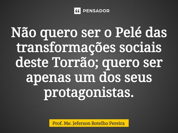 ⁠Não quero ser o Pelé das transformações sociais deste Torrão; quero ser apenas um dos seus protagonistas.... Frase de Prof. Me. Jeferson Botelho Pereira.