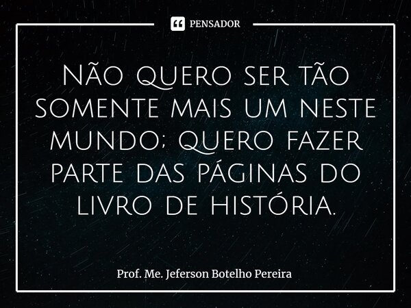 ⁠Não quero ser tão somente mais um neste mundo; quero fazer parte das páginas do livro de história.... Frase de Prof. Me. Jeferson Botelho Pereira.