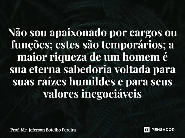 Não sou apaixonado por cargos ou funções; estes são temporários; a maior riqueza de um homem é sua eterna sabedoria voltada para suas raízes humildes e para se... Frase de Prof. Me. Jeferson Botelho Pereira.
