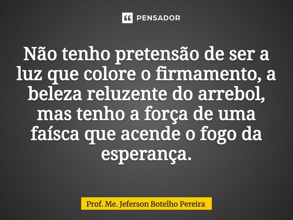 ⁠Não tenho pretensão de ser a luz que colore o firmamento, a beleza reluzente do arrebol, mas tenho a força de uma faísca que acende o fogo da esperança.... Frase de Prof. Me. Jeferson Botelho Pereira.