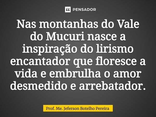 ⁠Nas montanhas do Vale do Mucuri nasce a inspiração do lirismo encantador que floresce a vida e embrulha o amor desmedido e arrebatador.... Frase de Prof. Me. Jeferson Botelho Pereira.