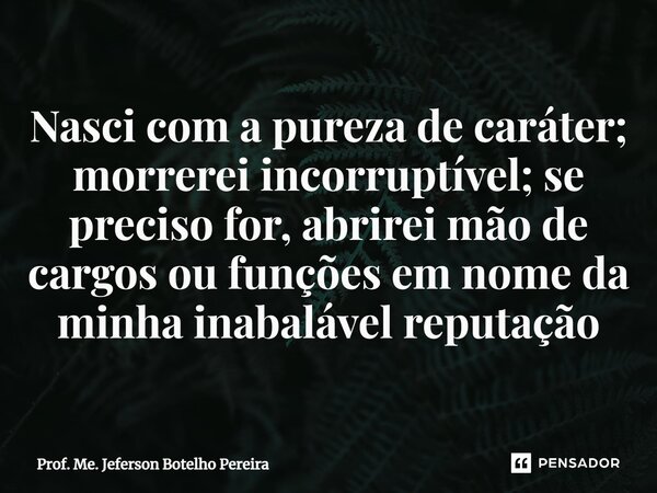 ⁠Nasci com a pureza de caráter; morrerei incorruptível; se preciso for, abrirei mão de cargos ou funções em nome da minha inabalável reputação... Frase de Prof. Me. Jeferson Botelho Pereira.