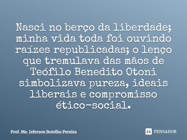 Nasci no berço da liberdade; minha vida toda foi ouvindo raízes republicadas; o lenço que tremulava das mãos de Teófilo Benedito Otoni simbolizava pureza, idea... Frase de Prof. Me. Jeferson Botelho Pereira.