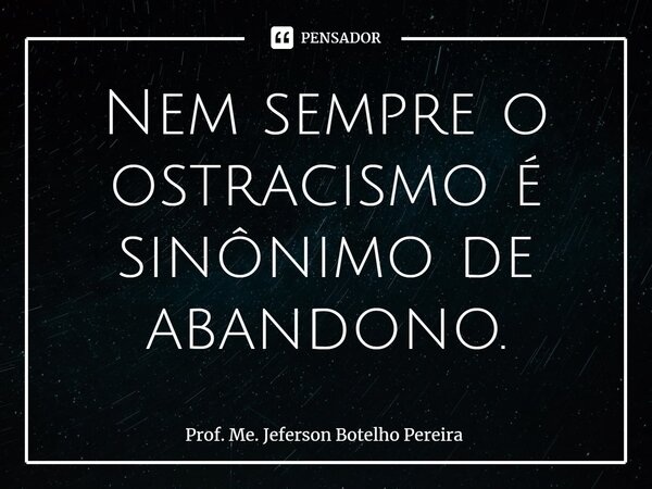 ⁠Nem sempre o ostracismo é sinônimo de abandono.... Frase de Prof. Me. Jeferson Botelho Pereira.