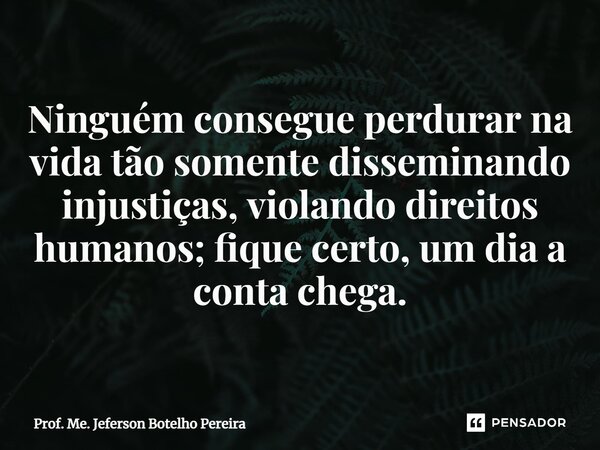 ⁠Ninguém consegue perdurar na vida tão somente disseminando injustiças, violando direitos humanos; fique certo, um dia a conta chega.... Frase de Prof. Me. Jeferson Botelho Pereira.