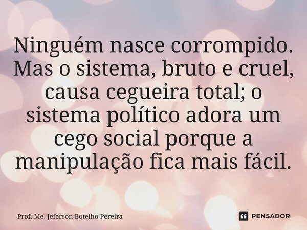 ⁠Ninguém nasce corrompido. Mas o sistema, bruto e cruel, causa cegueira total; o sistema político adora um cego social porque a manipulação fica mais fácil.... Frase de Prof. Me. Jeferson Botelho Pereira.
