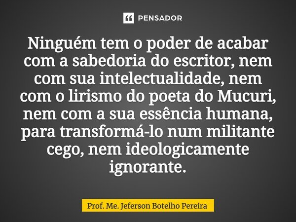 ⁠Ninguém tem o poder de acabar com a sabedoria do escritor, nem com sua intelectualidade, nem com o lirismo do poeta do Mucuri, nem com a sua essência humana, p... Frase de Prof. Me. Jeferson Botelho Pereira.
