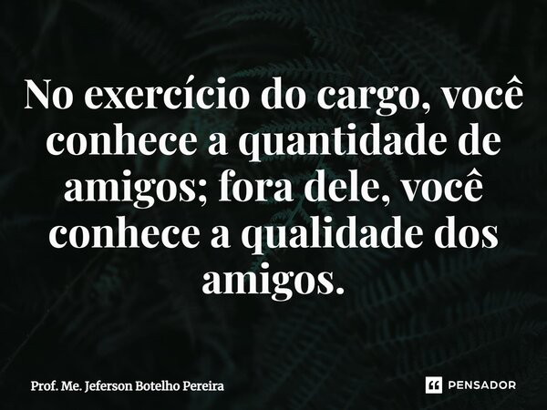 ⁠No exercício do cargo, você conhece a quantidade de amigos; fora dele, você conhece a qualidade dos amigos.... Frase de Prof. Me. Jeferson Botelho Pereira.