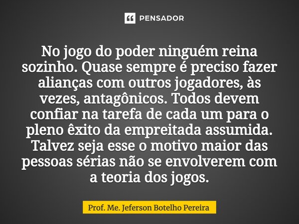 No jogo do poder ninguém reina sozinho. Quase sempre é preciso fazer alianças com outros jogadores, às vezes, antagônicos. Todos devem confiar na tarefa de cad... Frase de Prof. Me. Jeferson Botelho Pereira.
