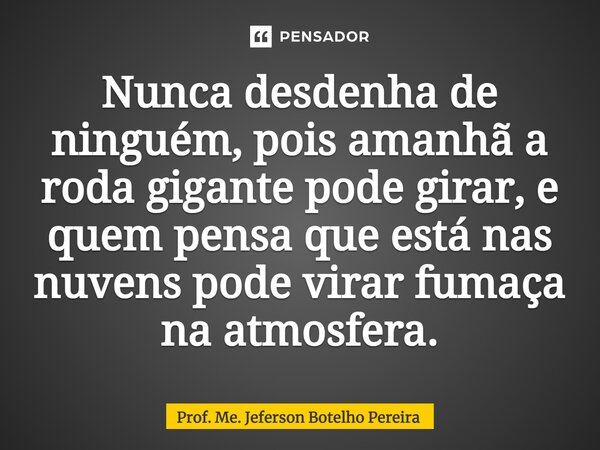 ⁠Nunca desdenha de ninguém, pois amanhã a roda gigante pode girar, e quem pensa que está nas nuvens pode virar fumaça na atmosfera.... Frase de Prof. Me. Jeferson Botelho Pereira.