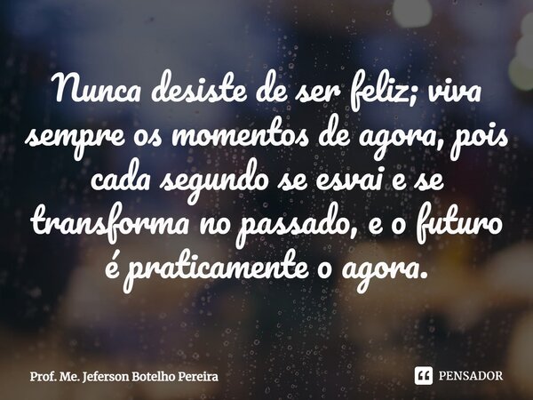 ⁠Nunca desiste de ser feliz; viva sempre os momentos de agora, pois cada segundo se esvai e se transforma no passado, e o futuro é praticamente o agora.... Frase de Prof. Me. Jeferson Botelho Pereira.