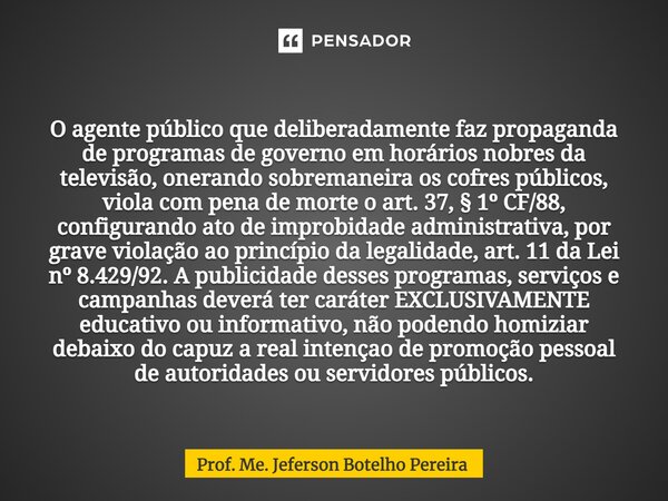 O agente público que deliberadamente faz propaganda de programas de governo em horários nobres da televisão, onerando sobremaneira os cofres públicos, viola c... Frase de Prof. Me. Jeferson Botelho Pereira.