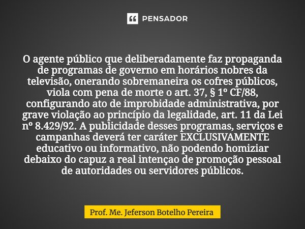 ⁠⁠O agente público que deliberadamente faz propaganda de programas de governo em horários nobres da televisão, onerando sobremaneira os cofres públicos, viola c... Frase de Prof. Me. Jeferson Botelho Pereira.