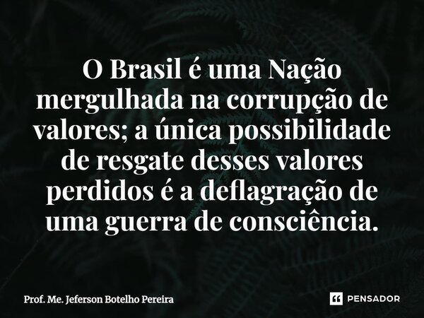 ⁠O Brasil é uma Nação mergulhada na corrupção de valores; a única possibilidade de resgate desses valores perdidos é a deflagração de uma guerra de consciência.... Frase de Prof. Me. Jeferson Botelho Pereira.