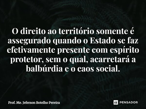 ⁠O direito ao território somente é assegurado quando o Estado se faz efetivamente presente com espírito protetor, sem o qual, acarretará a balbúrdia e o caos so... Frase de Prof. Me. Jeferson Botelho Pereira.