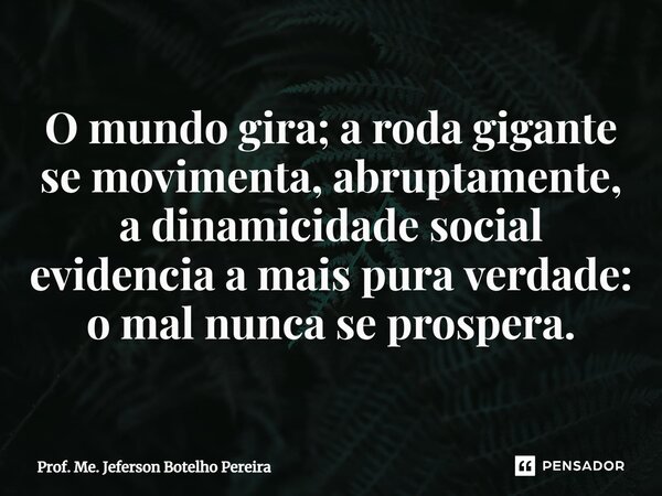 ⁠O mundo gira; a roda gigante se movimenta, abruptamente, a dinamicidade social evidencia a mais pura verdade: o mal nunca se prospera.... Frase de Prof. Me. Jeferson Botelho Pereira.