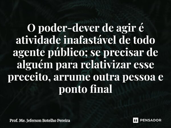 ⁠O poder-dever de agir é atividade inafastável de todo agente público; se precisar de alguém para relativizar esse preceito, arrume outra pessoa e ponto final... Frase de Prof. Me. Jeferson Botelho Pereira.