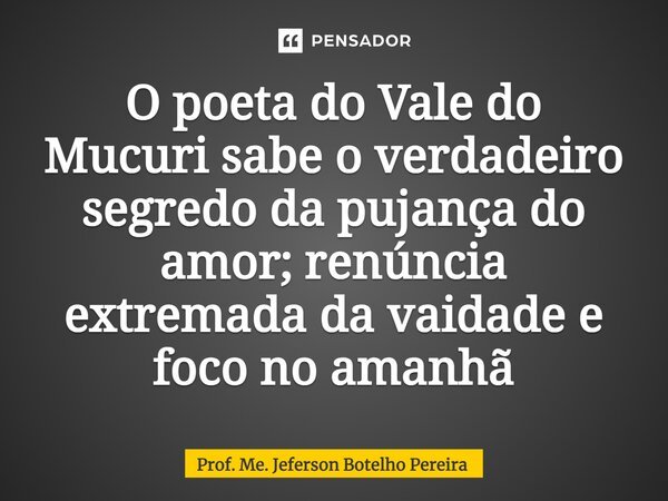 ⁠O poeta do Vale do Mucuri sabe o verdadeiro segredo da pujança do amor; renúncia extremada da vaidade e foco no amanhã... Frase de Prof. Me. Jeferson Botelho Pereira.