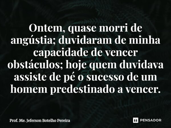 ⁠Ontem, quase morri de angústia; duvidaram de minha capacidade de vencer obstáculos; hoje quem duvidava assiste de pé o sucesso de um homem predestinado a vence... Frase de Prof. Me. Jeferson Botelho Pereira.