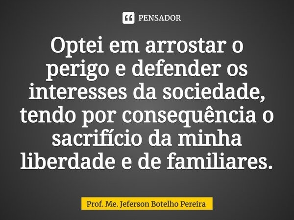 ⁠Optei em arrostar o perigo e defender os interesses da sociedade, tendo por consequência o sacrifício da minha liberdade e de familiares.... Frase de Prof. Me. Jeferson Botelho Pereira.