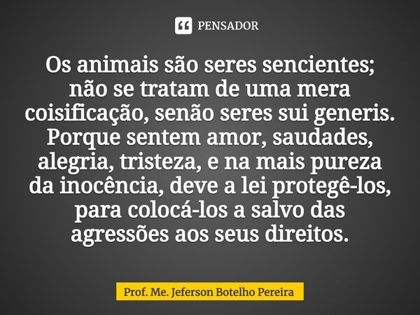 ⁠Os animais são seres sencientes; não se tratam de uma mera coisificação, senão seres sui generis. Porque sentem amor, saudades, alegria, tristeza, e na mais pu... Frase de Prof. Me. Jeferson Botelho Pereira.