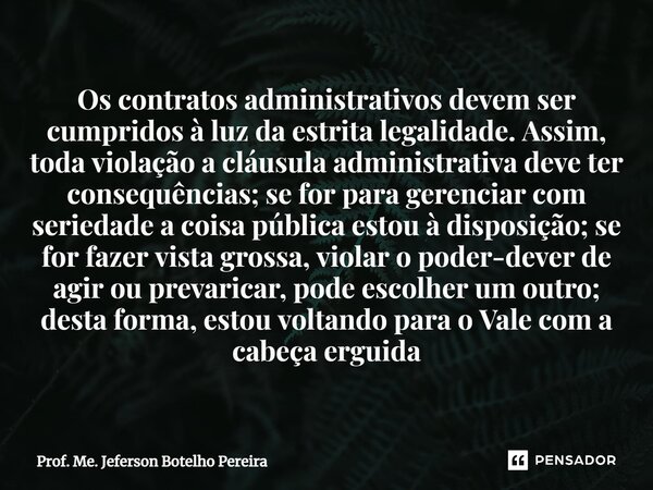 ⁠Os contratos administrativos devem ser cumpridos à luz da estrita legalidade. Assim, toda violação a cláusula administrativa deve ter consequências; se for par... Frase de Prof. Me. Jeferson Botelho Pereira.