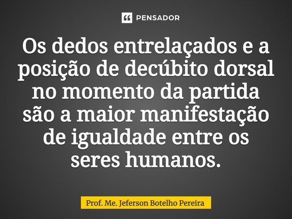 ⁠Os dedos entrelaçados e a posição de decúbito dorsal no momento da partida são a maior manifestação de igualdade entre os seres humanos.... Frase de Prof. Me. Jeferson Botelho Pereira.