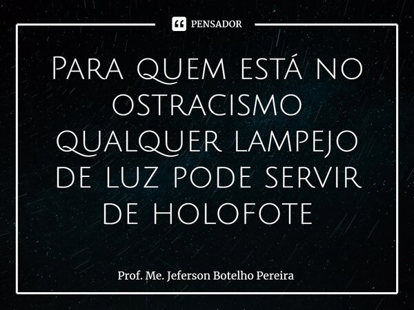 ⁠Para quem está no ostracismo qualquer lampejo de luz pode servir de holofote... Frase de Prof. Me. Jeferson Botelho Pereira.