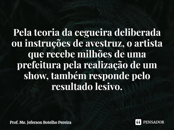 ⁠Pela teoria da cegueira deliberada ou instruções de avestruz, o artista que recebe milhões de uma prefeitura pela realização de um show, também responde pelo r... Frase de Prof. Me. Jeferson Botelho Pereira.