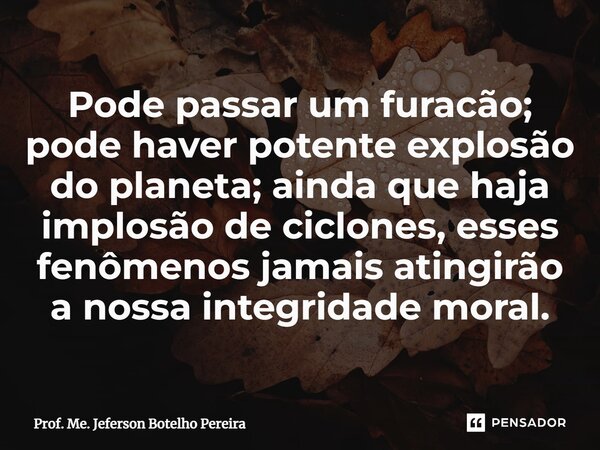 ⁠Pode passar um furacão; pode haver potente explosão do planeta; ainda que haja implosão de ciclones, esses fenômenos jamais atingirão a nossa integridade moral... Frase de Prof. Me. Jeferson Botelho Pereira.