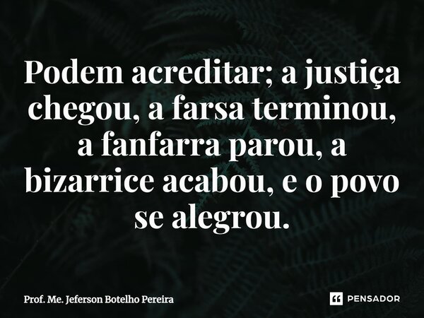⁠Podem acreditar; a justiça chegou, a farsa terminou, a fanfarra parou, a bizarrice acabou, e o povo se alegrou.... Frase de Prof. Me. Jeferson Botelho Pereira.