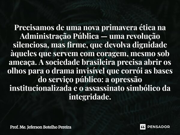 Precisamos de uma nova primavera ética na Administração Pública — uma revolução silenciosa, mas firme, que devolva dignidade àqueles que servem com coragem, me... Frase de Prof. Me. Jeferson Botelho Pereira.