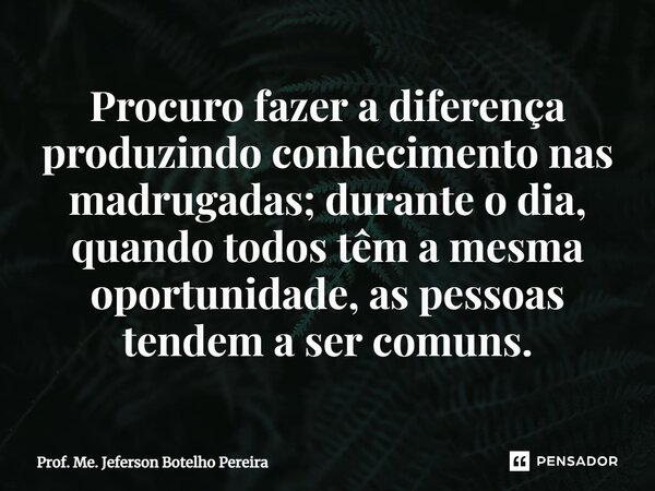 ⁠Procuro fazer a diferença produzindo conhecimento nas madrugadas; durante o dia, quando todos têm a mesma oportunidade, as pessoas tendem a ser comuns.... Frase de Prof. Me. Jeferson Botelho Pereira.