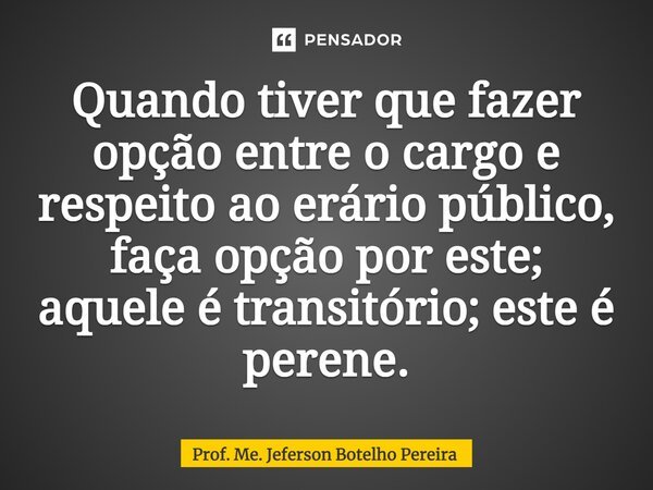 ⁠Quando tiver que fazer opção entre o cargo e respeito ao erário público, faça opção por este; aquele é transitório; este é perene.... Frase de Prof. Me. Jeferson Botelho Pereira.