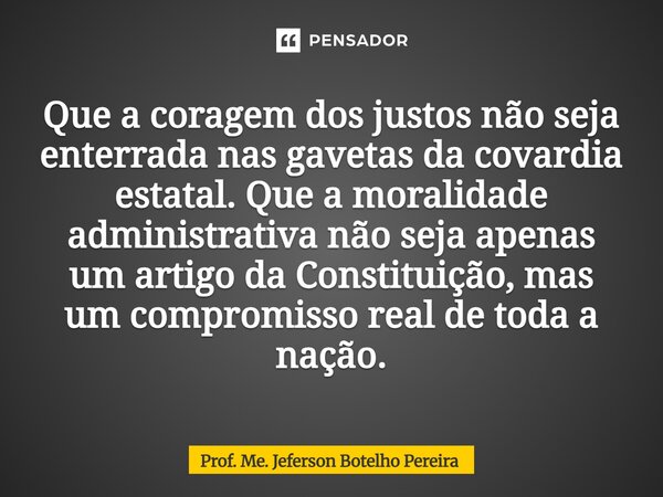 Que a coragem dos justos não seja enterrada nas gavetas da covardia estatal. Que a moralidade administrativa não seja apenas um artigo da Constituição, mas um ... Frase de Prof. Me. Jeferson Botelho Pereira.