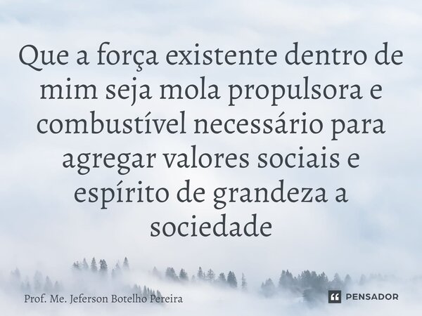 ⁠Que a força existente dentro de mim seja mola propulsora e combustível necessário para agregar valores sociais e espírito de grandeza a sociedade... Frase de Prof. Me. Jeferson Botelho Pereira.