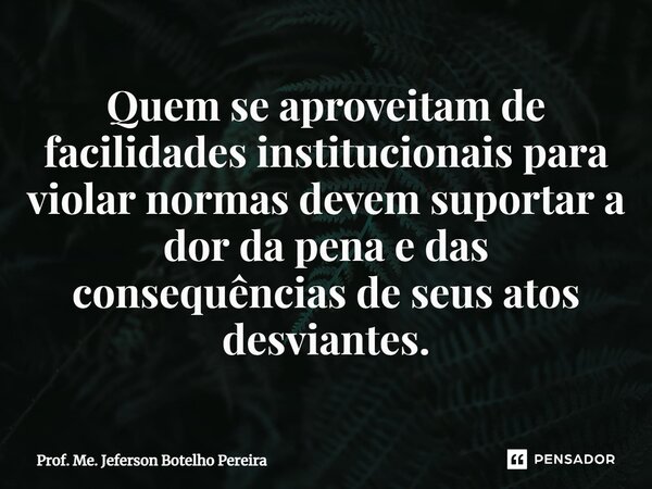 ⁠Quem se aproveitam de facilidades institucionais para violar normas devem suportar a dor da pena e das consequências de seus atos desviantes.... Frase de Prof. Me. Jeferson Botelho Pereira.