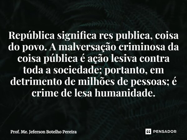 ⁠República significa res publica, coisa do povo. A malversação criminosa da coisa pública é ação lesiva contra toda a sociedade; portanto, em detrimento de milh... Frase de Prof. Me. Jeferson Botelho Pereira.