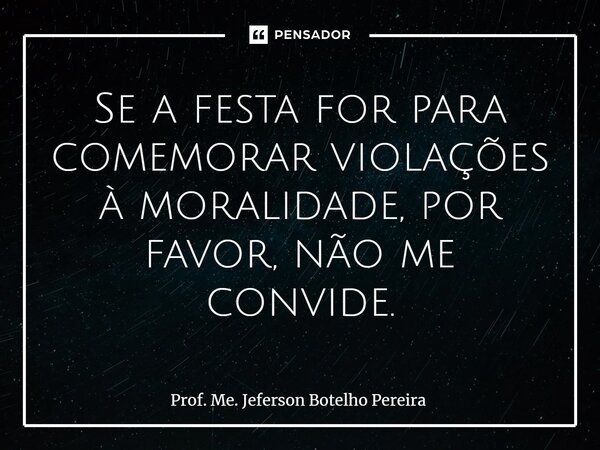 ⁠Se a festa for para comemorar violações à moralidade, por favor, não me convide.... Frase de Prof. Me. Jeferson Botelho Pereira.