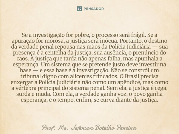 Se a investigação for pobre, o processo será frágil. Se a apuração for morosa, a justiça será inócua. Portanto, o destino da verdade penal repousa nas mãos da ... Frase de Prof. Me. Jeferson Botelho Pereira.