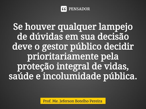 ⁠Se houver qualquer lampejo de dúvidas em sua decisão deve o gestor público decidir prioritariamente pela proteção integral de vidas, saúde e incolumidade públi... Frase de Prof. Me. Jeferson Botelho Pereira.