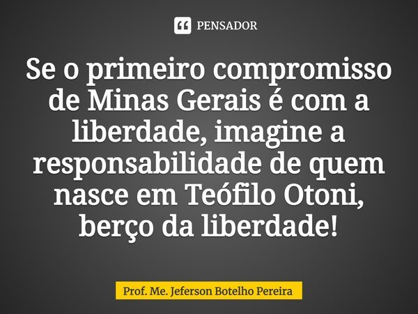⁠Se o primeiro compromisso de Minas Gerais é com a liberdade, imagine a responsabilidade de quem nasce em Teófilo Otoni, berço da liberdade!... Frase de Prof. Me. Jeferson Botelho Pereira.