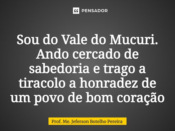 ⁠Sou do Vale do Mucuri. Ando cercado de sabedoria e trago a tiracolo a honradez de um povo de bom coração... Frase de Prof. Me. Jeferson Botelho Pereira.