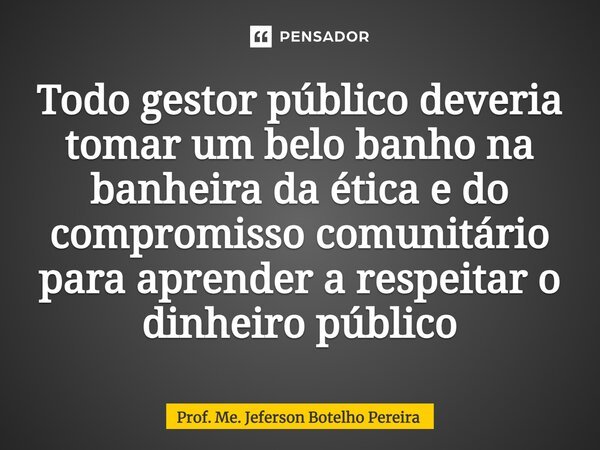 ⁠Todo gestor público deveria tomar um belo banho na banheira da ética e do compromisso comunitário para aprender a respeitar o dinheiro público... Frase de Prof. Me. Jeferson Botelho Pereira.