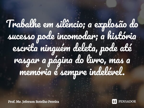 ⁠Trabalhe em silêncio; a explosão do sucesso pode incomodar; a história escrita ninguém deleta, pode até rasgar a página do livro, mas a memória é sempre indelé... Frase de Prof. Me. Jeferson Botelho Pereira.