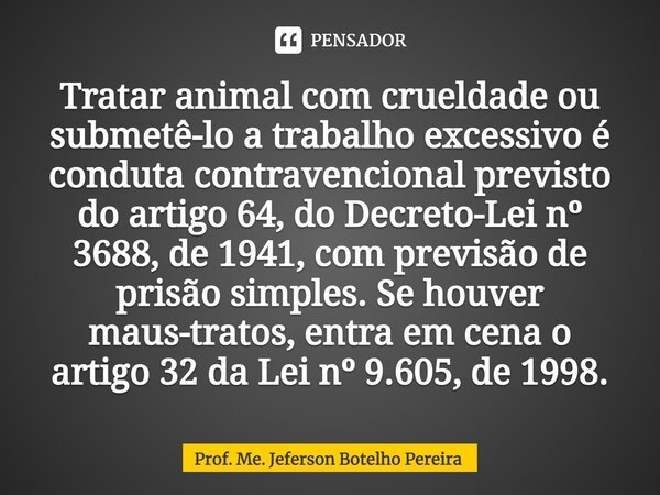 ⁠Tratar animal com crueldade ou submetê-lo a trabalho excessivo é conduta contravencional previsto do artigo 64, do Decreto-Lei nº 3688, de 1941, com previsão d... Frase de Prof. Me. Jeferson Botelho Pereira.