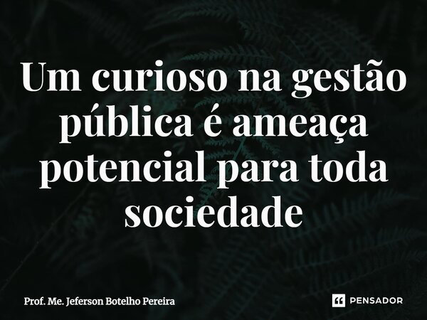 ⁠Um curioso na gestão pública é ameaça potencial para toda sociedade... Frase de Prof. Me. Jeferson Botelho Pereira.