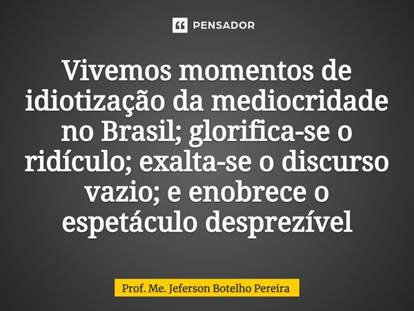 ⁠Vivemos momentos de idiotização da mediocridade no Brasil; glorifica-se o ridículo; exalta-se o discurso vazio; e enobrece o espetáculo desprezível... Frase de Prof. Me. Jeferson Botelho Pereira.