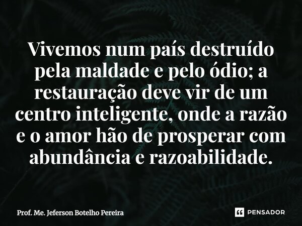 ⁠Vivemos num país destruído pela maldade e pelo ódio; a restauração deve vir de um centro inteligente, onde a razão e o amor hão de prosperar com abundância e r... Frase de Prof. Me. Jeferson Botelho Pereira.